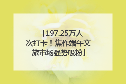197.25万人次打卡！焦作端午文旅市场强势吸粉