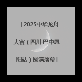2025中华龙舟大赛（四川·巴中恩阳站）圆满落幕
