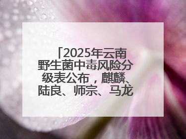 2025年云南野生菌中毒风险分级表公布，麒麟、陆良、师宗、马龙、罗平、富源、会泽、沾益、宣威中风险！