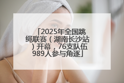 2025年全国跳绳联赛（湖南长沙站）开幕，76支队伍989人参与角逐