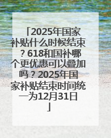 2025年国家补贴什么时候结束？618和国补哪个更优惠可以叠加吗？2025年国家补贴结束时间统一为12月31日