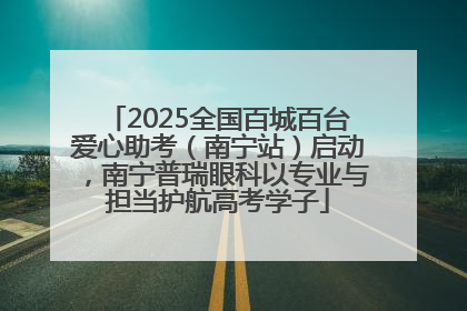 2025全国百城百台爱心助考（南宁站）启动，南宁普瑞眼科以专业与担当护航高考学子