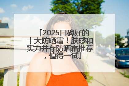 2025口碑好的十大防晒霜！肤感和实力并存防晒霜推荐，值得一试