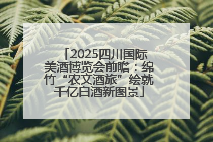 2025四川国际美酒博览会前瞻：绵竹“农文酒旅”绘就千亿白酒新图景