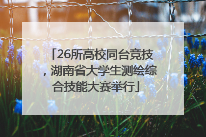26所高校同台竞技，湖南省大学生测绘综合技能大赛举行