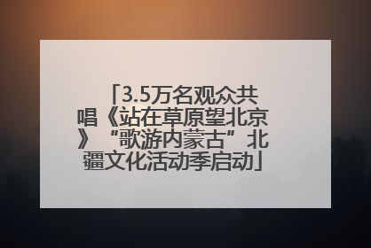 3.5万名观众共唱《站在草原望北京》“歌游内蒙古”北疆文化活动季启动