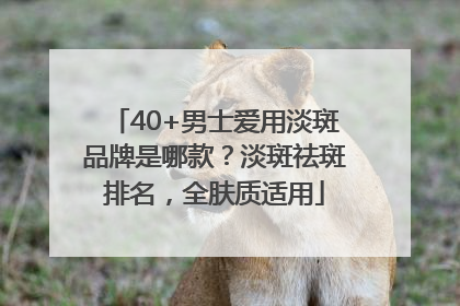 40+男士爱用淡斑品牌是哪款？淡斑祛斑排名，全肤质适用