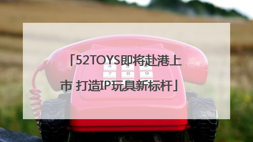 52TOYS即将赴港上市 打造IP玩具新标杆