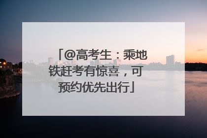 @高考生：乘地铁赶考有惊喜，可预约优先出行